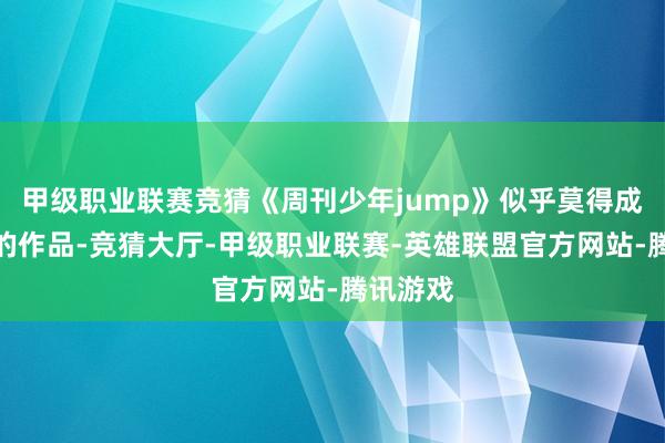 甲级职业联赛竞猜《周刊少年jump》似乎莫得成为台柱的作品-竞猜大厅-甲级职业联赛-英雄联盟官方网站-腾讯游戏