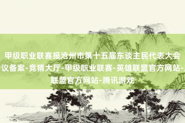 甲级职业联赛报沧州市第十五届东谈主民代表大会第六次会议备案-竞猜大厅-甲级职业联赛-英雄联盟官方网站-腾讯游戏