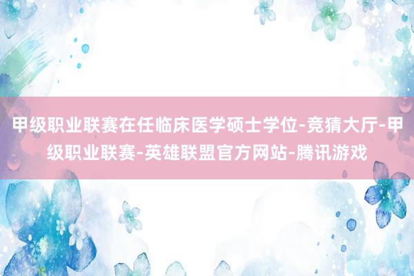 甲级职业联赛在任临床医学硕士学位-竞猜大厅-甲级职业联赛-英雄联盟官方网站-腾讯游戏