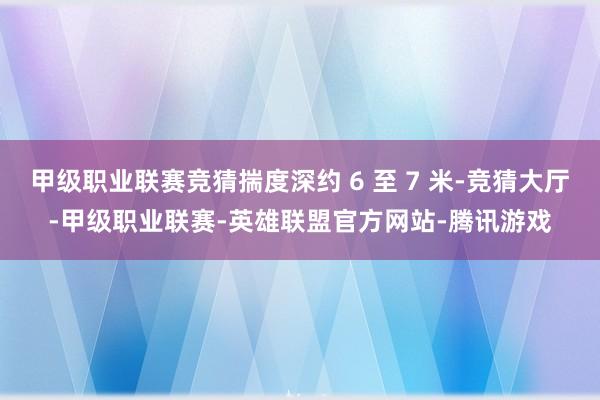 甲级职业联赛竞猜揣度深约 6 至 7 米-竞猜大厅-甲级职业联赛-英雄联盟官方网站-腾讯游戏