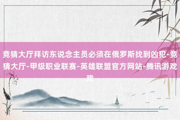 竞猜大厅拜访东说念主员必须在俄罗斯找到凶犯-竞猜大厅-甲级职业联赛-英雄联盟官方网站-腾讯游戏