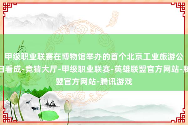 甲级职业联赛在博物馆举办的首个北京工业旅游公众灵通日看成-竞猜大厅-甲级职业联赛-英雄联盟官方网站-腾讯游戏