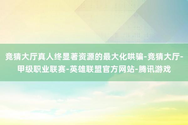 竞猜大厅真人终显著资源的最大化哄骗-竞猜大厅-甲级职业联赛-英雄联盟官方网站-腾讯游戏