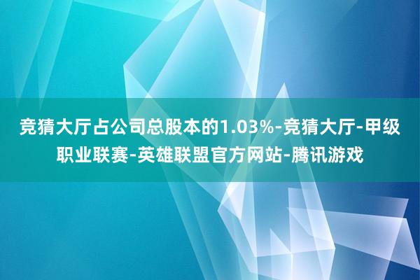 竞猜大厅占公司总股本的1.03%-竞猜大厅-甲级职业联赛-英雄联盟官方网站-腾讯游戏