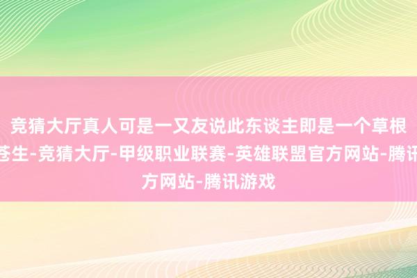 竞猜大厅真人可是一又友说此东谈主即是一个草根类的苍生-竞猜大厅-甲级职业联赛-英雄联盟官方网站-腾讯游戏