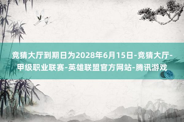 竞猜大厅到期日为2028年6月15日-竞猜大厅-甲级职业联赛-英雄联盟官方网站-腾讯游戏