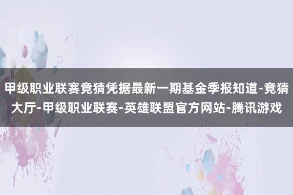 甲级职业联赛竞猜凭据最新一期基金季报知道-竞猜大厅-甲级职业联赛-英雄联盟官方网站-腾讯游戏