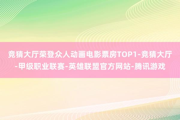 竞猜大厅荣登众人动画电影票房TOP1-竞猜大厅-甲级职业联赛-英雄联盟官方网站-腾讯游戏