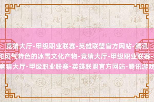 竞猜大厅-甲级职业联赛-英雄联盟官方网站-腾讯游戏开荒具有山西特质和风气特色的冰雪文化产物-竞猜大厅-甲级职业联赛-英雄联盟官方网站-腾讯游戏