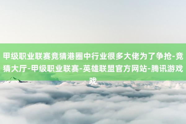 甲级职业联赛竞猜港圈中行业很多大佬为了争抢-竞猜大厅-甲级职业联赛-英雄联盟官方网站-腾讯游戏