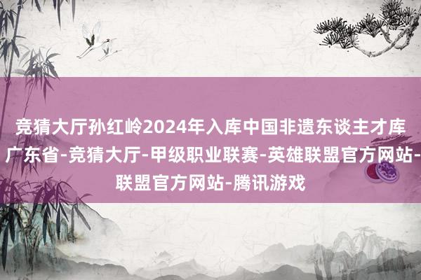 竞猜大厅孙红岭2024年入库中国非遗东谈主才库 发布于：广东省-竞猜大厅-甲级职业联赛-英雄联盟官方网站-腾讯游戏