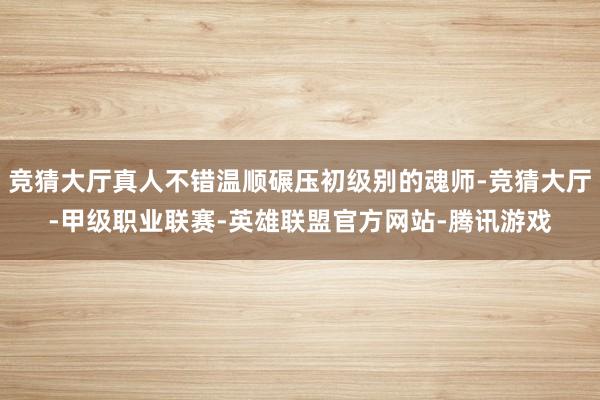 竞猜大厅真人不错温顺碾压初级别的魂师-竞猜大厅-甲级职业联赛-英雄联盟官方网站-腾讯游戏
