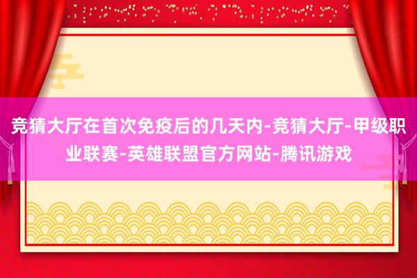 竞猜大厅在首次免疫后的几天内-竞猜大厅-甲级职业联赛-英雄联盟官方网站-腾讯游戏