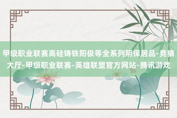甲级职业联赛高硅铸铁阳极等全系列阴保居品-竞猜大厅-甲级职业联赛-英雄联盟官方网站-腾讯游戏