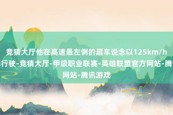 竞猜大厅他在高速最左侧的超车说念以125km/h的速率行驶-竞猜大厅-甲级职业联赛-英雄联盟官方网站-腾讯游戏