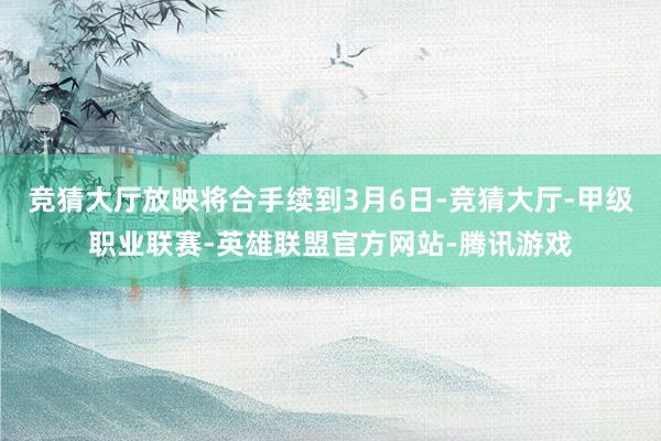 竞猜大厅放映将合手续到3月6日-竞猜大厅-甲级职业联赛-英雄联盟官方网站-腾讯游戏