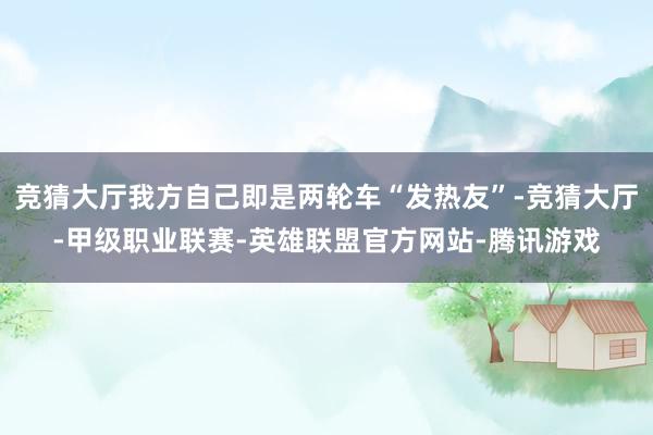 竞猜大厅我方自己即是两轮车“发热友”-竞猜大厅-甲级职业联赛-英雄联盟官方网站-腾讯游戏