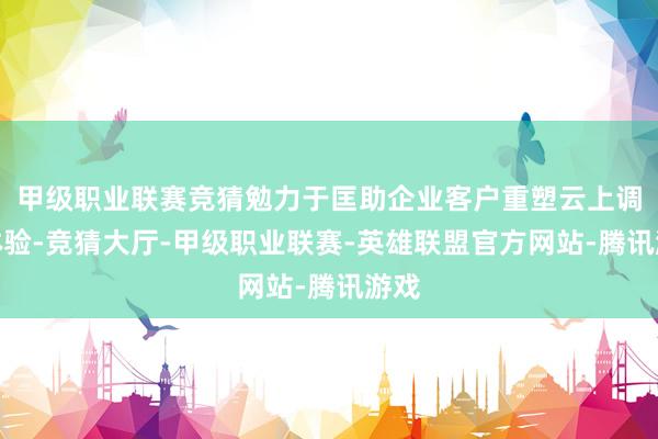 甲级职业联赛竞猜勉力于匡助企业客户重塑云上调动体验-竞猜大厅-甲级职业联赛-英雄联盟官方网站-腾讯游戏