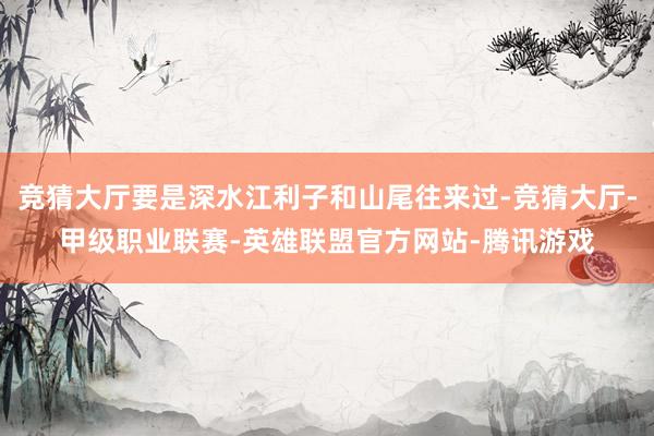 竞猜大厅要是深水江利子和山尾往来过-竞猜大厅-甲级职业联赛-英雄联盟官方网站-腾讯游戏