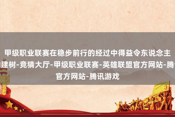 甲级职业联赛在稳步前行的经过中得益令东说念主瞩标的建树-竞猜大厅-甲级职业联赛-英雄联盟官方网站-腾讯游戏