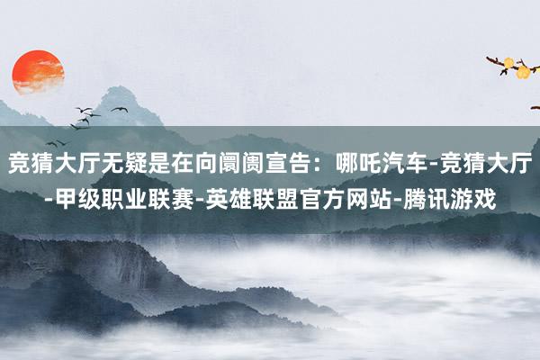 竞猜大厅无疑是在向阛阓宣告：哪吒汽车-竞猜大厅-甲级职业联赛-英雄联盟官方网站-腾讯游戏