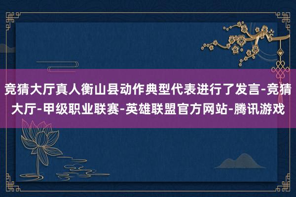 竞猜大厅真人衡山县动作典型代表进行了发言-竞猜大厅-甲级职业联赛-英雄联盟官方网站-腾讯游戏