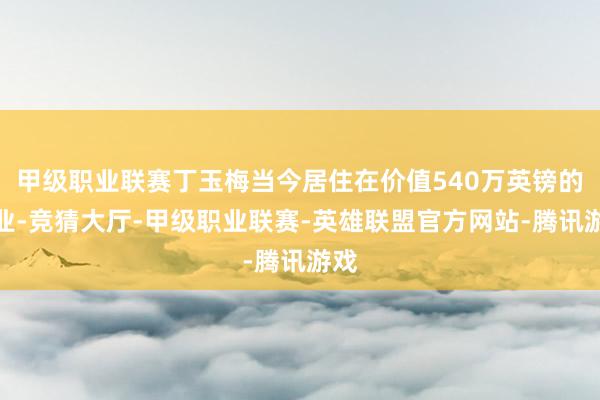 甲级职业联赛丁玉梅当今居住在价值540万英镑的物业-竞猜大厅-甲级职业联赛-英雄联盟官方网站-腾讯游戏