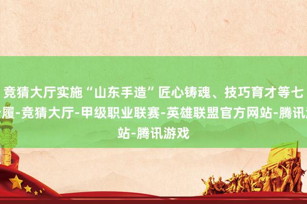 竞猜大厅实施“山东手造”匠心铸魂、技巧育才等七项步履-竞猜大厅-甲级职业联赛-英雄联盟官方网站-腾讯游戏
