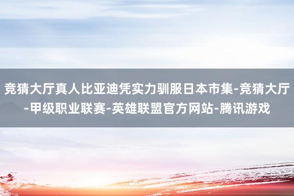 竞猜大厅真人比亚迪凭实力驯服日本市集-竞猜大厅-甲级职业联赛-英雄联盟官方网站-腾讯游戏