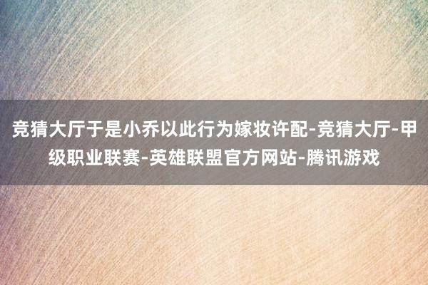 竞猜大厅于是小乔以此行为嫁妆许配-竞猜大厅-甲级职业联赛-英雄联盟官方网站-腾讯游戏