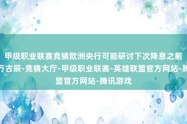 甲级职业联赛竞猜欧洲央行可能研讨下次降息之前恭候更万古辰-竞猜大厅-甲级职业联赛-英雄联盟官方网站-腾讯游戏