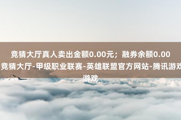 竞猜大厅真人卖出金额0.00元；融券余额0.00-竞猜大厅-甲级职业联赛-英雄联盟官方网站-腾讯游戏
