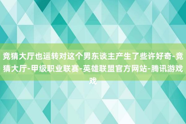 竞猜大厅也运转对这个男东谈主产生了些许好奇-竞猜大厅-甲级职业联赛-英雄联盟官方网站-腾讯游戏