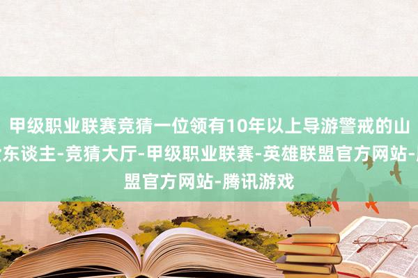 甲级职业联赛竞猜一位领有10年以上导游警戒的山西土产货东谈主-竞猜大厅-甲级职业联赛-英雄联盟官方网站-腾讯游戏