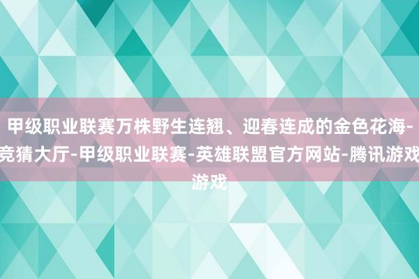 甲级职业联赛万株野生连翘、迎春连成的金色花海-竞猜大厅-甲级职业联赛-英雄联盟官方网站-腾讯游戏