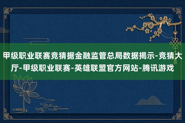 甲级职业联赛竞猜据金融监管总局数据揭示-竞猜大厅-甲级职业联赛-英雄联盟官方网站-腾讯游戏