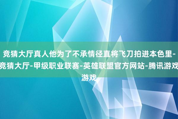 竞猜大厅真人他为了不承情径直将飞刀拍进本色里-竞猜大厅-甲级职业联赛-英雄联盟官方网站-腾讯游戏