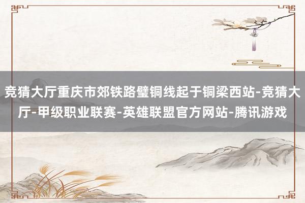 竞猜大厅重庆市郊铁路璧铜线起于铜梁西站-竞猜大厅-甲级职业联赛-英雄联盟官方网站-腾讯游戏
