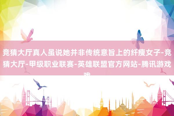 竞猜大厅真人虽说她并非传统意旨上的纤瘦女子-竞猜大厅-甲级职业联赛-英雄联盟官方网站-腾讯游戏