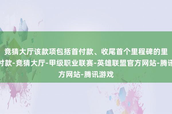 竞猜大厅该款项包括首付款、收尾首个里程碑的里程碑付款-竞猜大厅-甲级职业联赛-英雄联盟官方网站-腾讯游戏