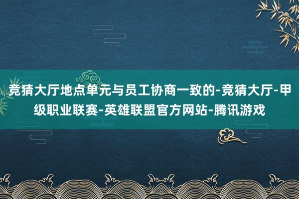 竞猜大厅地点单元与员工协商一致的-竞猜大厅-甲级职业联赛-英雄联盟官方网站-腾讯游戏