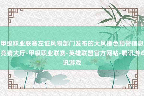 甲级职业联赛左证风物部门发布的大风橙色预警信息-竞猜大厅-甲级职业联赛-英雄联盟官方网站-腾讯游戏