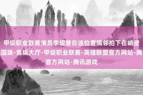 甲级职业联赛演员李现曾在该位置隔邻拍下在峭壁边举起国旗-竞猜大厅-甲级职业联赛-英雄联盟官方网站-腾讯游戏