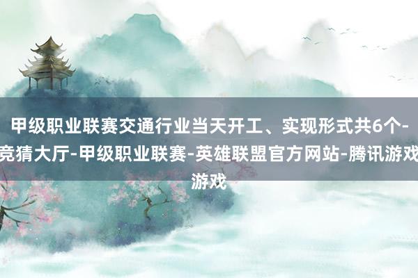 甲级职业联赛交通行业当天开工、实现形式共6个-竞猜大厅-甲级职业联赛-英雄联盟官方网站-腾讯游戏