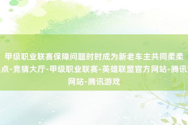 甲级职业联赛保障问题时时成为新老车主共同柔柔的焦点-竞猜大厅-甲级职业联赛-英雄联盟官方网站-腾讯游戏