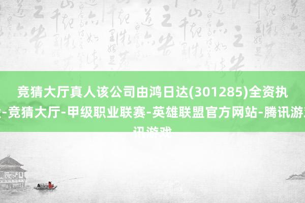 竞猜大厅真人该公司由鸿日达(301285)全资执股-竞猜大厅-甲级职业联赛-英雄联盟官方网站-腾讯游戏