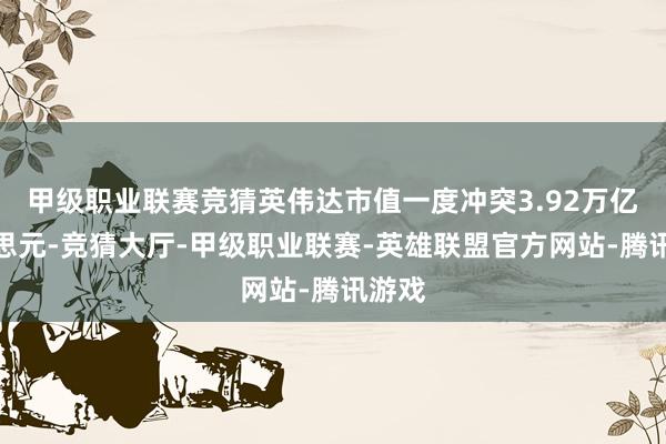 甲级职业联赛竞猜英伟达市值一度冲突3.92万亿好意思元-竞猜大厅-甲级职业联赛-英雄联盟官方网站-腾讯游戏
