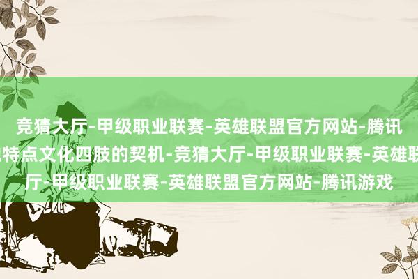 竞猜大厅-甲级职业联赛-英雄联盟官方网站-腾讯游戏不要错过体验当地特点文化四肢的契机-竞猜大厅-甲级职业联赛-英雄联盟官方网站-腾讯游戏