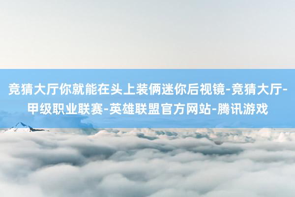 竞猜大厅你就能在头上装俩迷你后视镜-竞猜大厅-甲级职业联赛-英雄联盟官方网站-腾讯游戏