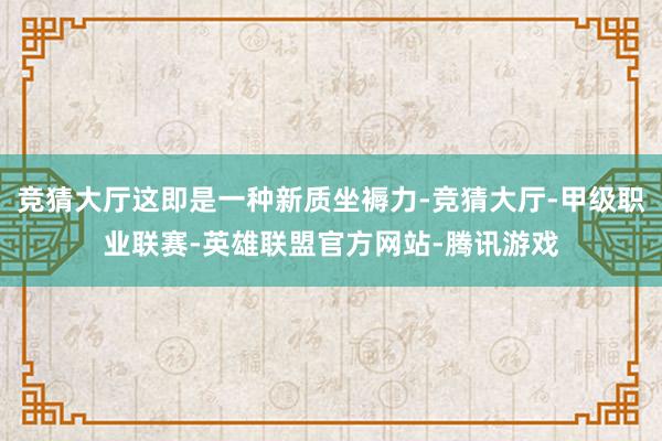 竞猜大厅这即是一种新质坐褥力-竞猜大厅-甲级职业联赛-英雄联盟官方网站-腾讯游戏
